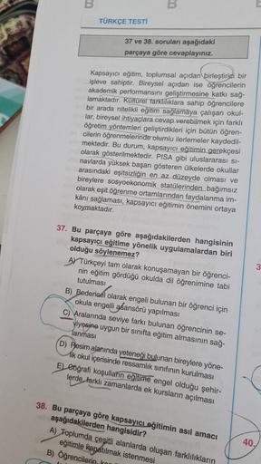 B
B
TÜRKÇE TESTİ
37 ve 38. soruları aşağıdaki
parçaya göre cevaplayınız.
Kapsayıcı eğitim, toplumsal açıdan birleştirici bir
işleve sahiptir. Bireysel açıdan ise öğrencilerin
akademik performansını geliştirmesine katkı sağ-
lamaktadır. Kültürel farklilikla