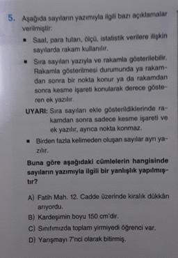 5. Aşağıda sayıların yazımıyla ilgili bazı açıklamalar
verilmiştir:
Saat para tutan, ölçü, istatistik verilere ilişkin
sayılarda rakam kullanılır.
• Sıra sayılan yazıyla ve rakamla gösterilebilir
.
Rakamla gösterilmesi durumunda ya rakam
dan sonra bir nokta konur ya da rakamdan
sonra kesme işareti konularak derece göste-
ren ek yazilir.
UYARI: Sıra sayılanı ekle gösterildiklerinde ra-
kamdan sonra sadece kesme işareti ve
ek yazılır, aynca nokta konmaz.
Birden fazla kelimeden oluşan sayılar ayrı ya-
zilir.
Buna göre aşağıdaki cümlelerin hangisinde
sayıların yazımıyla ilgili bir yanlışlık yapılmış-
tir?
A) Fatih Mah. 12. Cadde üzerinde kiralık dükkân
arıyordu.
B) Kardeşimin boyu 150 cm'dir.
C) Sınıfımızda toplam yirmiyedi öğrenci var.
D) Yarışmayı 7'nci olarak bitirmiş.