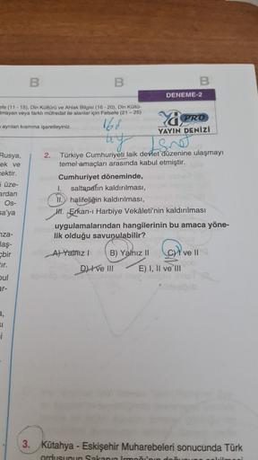 B
B
DENEME-2
ofe (11 - 15). Din Kültürü ve Ahlak Bilgisi (16-20). Din Külta-
mayan veya farklı müfredat ile alanlar için Felsefe (21-25)
ayrılan kısmına işaretleyiniz.
16d
PRO
YAYIN DENİZİ
ay long
Rusya,
ek ve
cektir.
i üze-
ardan
Os-
sa'ya
2. Türkiye Cumhuriyeti laik devlet düzenine ulaşmayı
temel amaçları arasında kabul etmiştir.
Cumhuriyet döneminde,
saltanatın kaldırılması,
I. halifeliğin kaldırılması,
H1. Erkan-i Harbiye Vekâleti'nin kaldırılması
uygulamalarından hangilerinin bu amaca yöne-
lik olduğu savunulabilir?
nza-
laş-
bir
ovell
A) Yainz B) Yalnız 11
D) I ve III E) I, II ve III
bul
ar-
a,
SI
i
3. Kütahya - Eskişehir Muharebeleri sonucunda Türk
ordusunun Sakana Irmni'nin