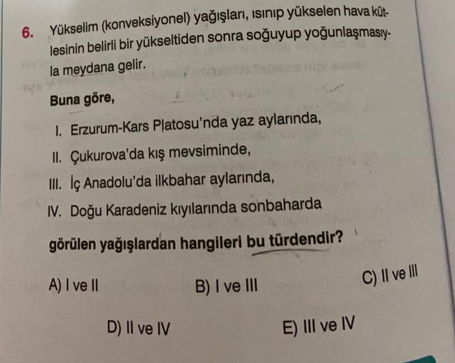6. Yükselim (konveksiyonel) yağışları, isinip yükselen hava küt.
lesinin belirli bir yükseltiden sonra soğuyup yoğunlaşmasıy-
la meydana gelir.
Buna göre,
I. Erzurum-Kars Platosu'nda yaz aylarında,
II. Çukurova'da kış mevsiminde,
III. İç Anadolu'da ilkbahar aylarında,
IV. Doğu Karadeniz kıyılarında sonbaharda
görülen yağışlardan hangileri bu türdendir?
A) I ve II
B) I ve III
C) II ve II
D) Il ve IV
E) III ve IV