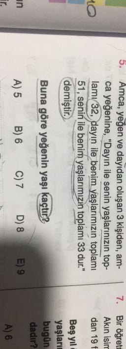 5.
Amca, yeğen ve dayıdan oluşan 3 kişiden, am-
ca yeğenine, "Dayin ile senin yaşlarınızın top-
lamı 32, dayın ile benim yaşlarımızın toplamı
51, senin ile benim yaşlarımızın toplamı 33 dur."
demiştir.
7. Bir öğreto
Akın isim
dan 19 f.
10
Beş yıl
yaşları
bugün
dadır?
Buna göre yeğenin yaşı kaçtır?
un
LE
A) 5
B) 6
C) 7
D) 8
E) 9
A) 6

