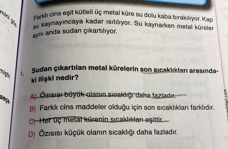 mini göst
Farklı cins eşit kütleli üç metal küre su dolu kaba birakılıyor. Kap
su kaynayıncaya kadar isitiliyor. Su kaynarken metal küreler
aynı anda sudan çıkartılıyor.
miştir.
Sudan çıkartılan metal kürelerin son sıcaklıkları arasında-
1.
ki ilişki nedir?
seçe.
Al Özısısı büyük olanın sıcaklığı daha fazladır.
B) Farklı cins maddeler olduğu için son sıcaklıkları farklıdır.
G Her uç metalkürenin sıcaklıkları eşittir..
D) Özısısı küçük olanın sıcaklığı daha fazladır.
myinlari.com