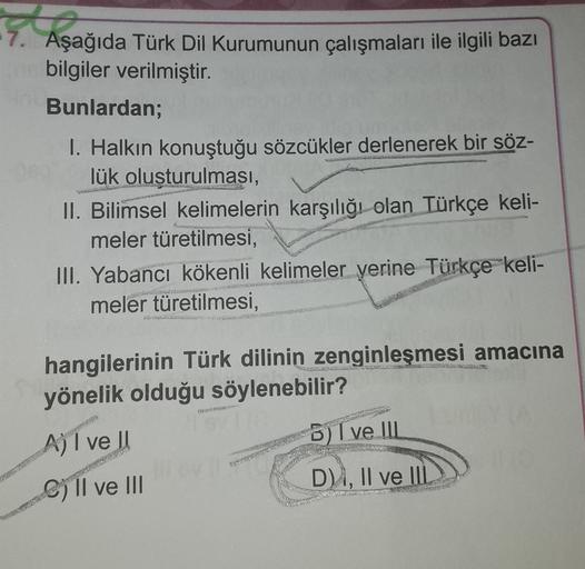 TA
7. Aşağıda Türk Dil Kurumunun çalışmaları ile ilgili bazı
bilgiler verilmiştir.
Bunlardan;
I. Halkın konuştuğu sözcükler derlenerek bir söz-
lük olusturulması,
II. Bilimsel kelimelerin karşılığı olan Türkçe keli-
meler türetilmesi,
III. Yabancı kökenli kelimeler yerine Türkçe keli-
meler türetilmesi,
9
hangilerinin Türk dilinin zenginleşmesi amacına
yönelik olduğu söylenebilir?
A) I ve II
8) I ve III
1
C) II ve III
DA, II ve III