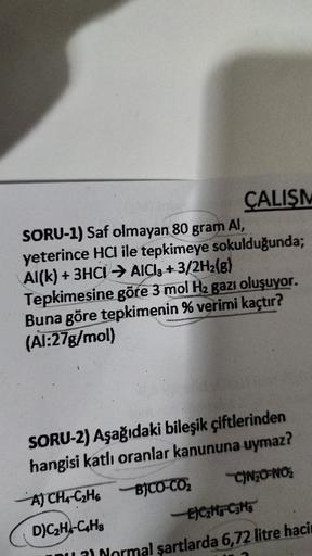 ÇALIŞM
SORU-1) Saf olmayan 80 gram AI,
yeterince HCI ile tepkimeye
sokulduğunda;
Al(k) + 3HCI → AlCl3 +3/2H2(g)
Tepkimesine göre 3 mol H2 gazı oluşuyor.
Buna göre tepkimenin % verimi kaçtır?
(Al:27g/mol)
SORU-2) Aşağıdaki bileşik çiftlerinden
hangisi katlı