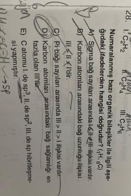 28. 1. CH2
Alhan
H. C₂H4
III
. C2H6
Numaralanmış bazı organik bileşikler ile ilgili aşa-
ğıdaki ifadelerden hangisi doğrudur? (H, 6C)
At Sigma bağ sayıları arasında lelle Ill-ilişkisi vardır.
B) Karbon atomları arasındaki bağ uzunluğu ilişkisi
Illll l'dir.
C) Pi bağı sayıları arasında III > II >! ilişkisi vardır.
DY Karbon atomları arasındaki bağ sağlamlığı en
fazla olan III'tür.
sijen E) C atomul
. dę sp?, 11. de sp2.11. de sp hibrileşme-
si yapmıştır.
-SP
