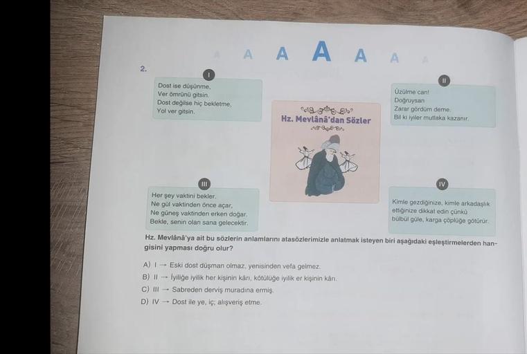 A A A A A
A A A A
2.
Dost ise düşünme,
Ver omrünü gitsin
Dost değilse hiç bekletme,
Yol ver gitsin
II
Üzülme can!
Doğruysan
Zarar gördüm deme.
Bil ki iyiler mutlaka kazanır.
ed 519)
Hz. Mevlânâ'dan Sözler
09.
IV
III
Her şey vaktini bekler,
Ne gül vaktinden