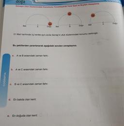 doga
KOLEJ
Güneşin Ufuk Düzlemindeki konumunu Yorumlayarak Yerel Saat ve Boylam Hesaplama
Doğu
Bati
Bati
Doğu
Bati
Doğu
B
21 Mart tarihinde üç kentte aynı anda Güneş'in ufuk düzlemindeki konumu verilmiştir.
Bu şekillerden yararlanarak aşağıdaki soruları cevaplayınız.
a.
A ve B arasındaki zaman farki:
b.
A ve C arasındaki zaman farki:
COĞRAFYA
c. B ve C arasındaki zaman farkı:
d. En batıda olan kent:
e.
En doğuda olan kent: