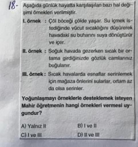 18. Aşağıda günlük hayatta karşılaşılan bazı haldeg.
simi Ornekleri verilmiştir.
Lörnek : Çolböcegi colde yaşar. Su içmek is-
tediğinde vücut sıcaklığını düşürerek
havadaki su buhanni suya dönüştürür
ve iper
II. örnek : Soguk havada gezerken sıcak bir or-
tama girdiğinizde gözlük camianncz
buğulanır.
Il örnek: Sicak havalarda esnaflar serinlemek
için magaza Önlerini sularlar, ortam az
da olsa serinler.
Yoğunlaşmayı örneklerle desteklemek isteyen
Mahir öğretmenin hangi örnekleri vermesi uy-
gundur?
A) Yalniz !
G) I ve II
B) I ve 11
D) Il ve III