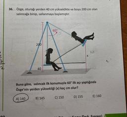 36. Özge, oturağı yerden 40 cm yükseklikte ve boyu 200 cm olan
salıncağa binip, sallanmaya başlamıştır.
60°
200
lo
X
40
Buna göre, salıncak ilk konumuyla 60° lik açı yaptığında
Özge'nin yerden yüksekliği (x) kaç cm olur?
A) 140
B) 145
C) 150
D) 155
E) 160
Sonu Deň Sınavı)
