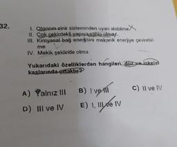 32.
1. Otonom sinir sisteminden uyarı alabilme X
11. Çok çekirdekli yapıya sahip olma/
III. Kimyasal bağ enerjisini mekanik enerjiye çevirebil-
me
IV. Mekik şeklinde olma
Yukarıdaki özelliklerden hangileri, düz ve iskelet
kaslarında ortaktır?
B) I've III
A) Yalnız 111
C) Il ve IV
D) III ve IV
E) I, II e IV
