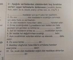 sa
C- Aşağıda verilenlerden cümlelerdeki boş bırakılan
yerleri uygun kelimelerle doldurunuz.( sıcaklık, donma,
hızlı, sabit, oz isi, büyük, enerji, erime isisi, ist, J/g.°C.)
1.
maddeler için ayırt edici bir özelliktir.
2. Öz ISIS
olan maddelerin sıcaklığı