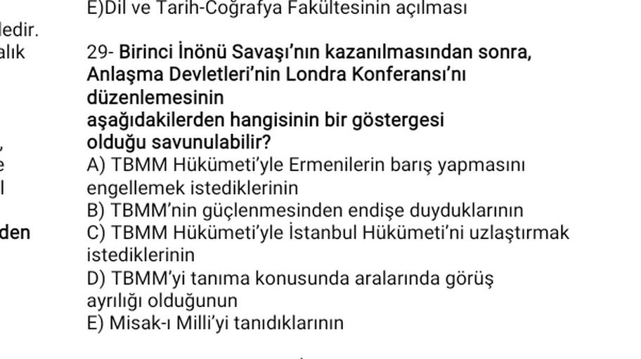 E)Dil ve Tarih-Coğrafya Fakültesinin açılması
edir.
alik
1
29- Birinci İnönü Savaşı'nın kazanılmasından sonra,
Anlaşma Devletleri'nin Londra Konferansı'nı
düzenlemesinin
aşağıdakilerden hangisinin bir göstergesi
olduğu savunulabilir?
A) TBMM Hükümeti'yle Ermenilerin barış yapmasını
engellemek istediklerinin
B) TBMM'nin güçlenmesinden endişe duyduklarının
C) TBMM Hükümeti'yle İstanbul Hükümeti'ni uzlaştırmak
istediklerinin
D) TBMM'yi tanıma konusunda aralarında görüş
ayrılığı olduğunun
E) Misak-ı Milli'yi tanıdıklarının
den