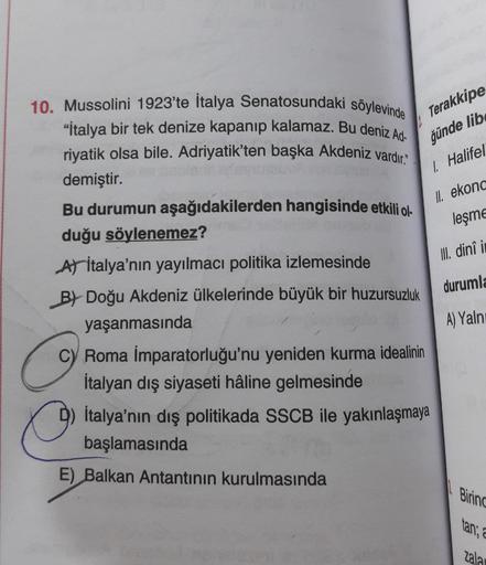 Terakkipe
ğünde lib
1. Halifel
II
. ekona
leşme
II. dini i
10. Mussolini 1923'te İtalya Senatosundaki söylevinde
"İtalya bir tek denize kapanıp kalamaz. Bu deniz Ad-
riyatik olsa bile. Adriyatik'ten başka Akdeniz vardır
demiştir.
Bu durumun aşağıdakilerden hangisinde etkili ol-
duğu söylenemez?
At İtalya'nın yayılmacı politika izlemesinde
B) Doğu Akdeniz ülkelerinde büyük bir huzursuzluk
yaşanmasında
c) Roma İmparatorluğu'nu yeniden kurma idealinin
İtalyan dış siyaseti hâline gelmesinde
İtalya'nın dış politikada SSCB ile yakınlaşmaya
başlamasında
durumla
A) Yaln
E) Balkan Antantının kurulmasında
Bring
tan, a
Zala