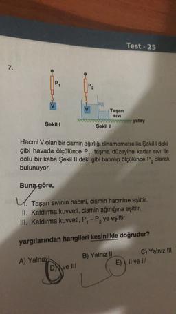 Test - 25
7.
Taşan
SIVI
yatay
Şekil I
Şekil II
Hacmi V olan bir cismin ağırlığı dinamometre ile Şekili deki
gibi havada ölçülünce P, taşma düzeyine kadar sivi ile
dolu bir kaba Şekil II deki gibi batırılıp ölçülünce P, olarak
bulunuyor.
2
Buna göre,
4.
Taşan sivinin hacmi, cismin hacmine eşittir.
II. Kaldırma kuvveti, cismin ağırlığına eşittir.
III. Kaldırma kuweti, P.-P, ye eşittir.
yargılarından hangileri kesinlikle doğrudur?
A) Yalnız
DM ve III
B) Yalnız II
C) Yalnız III
E) I, II ve III
o
