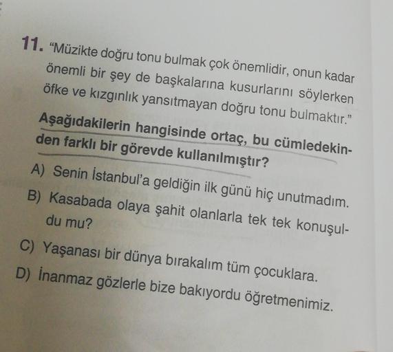 11. "Müzikte doğru tonu bulmak çok önemlidir, onun kadar
önemli bir şey de başkalarına kusurlarını söylerken
öfke ve kızgınlık yansıtmayan doğru tonu bulmaktır."
Aşağıdakilerin hangisinde ortaç, bu cümledekin-
den farklı bir görevde kullanılmıştır?
A) Seni