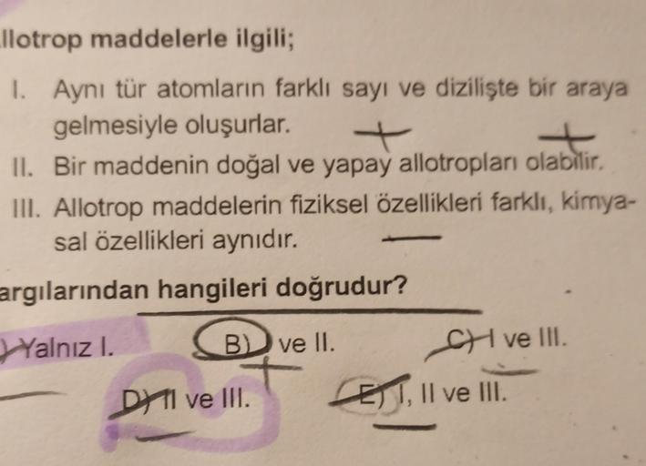 llotrop maddelerle ilgili;
1. Aynı tür atomların farklı sayı ve dizilişte bir araya
gelmesiyle oluşurlar.
+
II. Bir maddenin doğal ve yapay allotropları olabilir.
III. Allotrop maddelerin fiziksel özellikleri farklı, kimya-
sal özellikleri aynıdır.
argılar