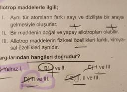 llotrop maddelerle ilgili;
1. Aynı tür atomların farklı sayı ve dizilişte bir araya
gelmesiyle oluşurlar.
+
II. Bir maddenin doğal ve yapay allotropları olabilir.
III. Allotrop maddelerin fiziksel özellikleri farklı, kimya-
sal özellikleri aynıdır.
argılarından hangileri doğrudur?
Yalnızl.
B ve II.
SH ve III.
ET I, II ve III.
DA I ve III.
