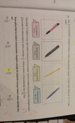 20. Eda, bir kırtasiyeden aşağıda fiyatları verilen kalemlerden toplam 10 adet satın almış ve 121 TL öde-
miştir.
inif
Uçlu kalem
15 TL
Tahta kalemi
10 TL
Kurşun kalem
4 TL
Dolma kalem
40 TL
5
Eda aldığı 10 kalemi boş olan kalem kutusuna koymuştur. Eda'nın kalem kutusundan rastgele seçti-
1
dolma kalem olma olasılığı ise -dur.
ği bir kalemin tahta kalemi olma olasılığı
5
10
Buna göre Eda'nın kalem kutusundan rastgele seçtiği bir kalemin kurşun kalem olma olasılığı kaç-
tir?
7
2
3
1
D
10
5
10
10
C)
B)
c)
f
A)
9
2
