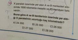 10. X paraleli üzerinde yer alan A ve B merkezleri ara-
sinda 1500 kilometre mesafe ve 20 meridyen farkı
vardır.
I
0
con
Buna göre A ve B kentlerinin üzerinde yer aldı-
ği X paralelinin uzunluğu kaç kilometredir?
A) 24 000 B) 25 000
C) 26 000
D) 27 000 E) 28 000