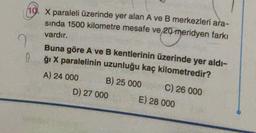 10. X paraleli üzerinde yer alan A ve B merkezleri ara-
sinda 1500 kilometre mesafe ve 20 meridyen farkı
vardır.
I
0
con
Buna göre A ve B kentlerinin üzerinde yer aldı-
ği X paralelinin uzunluğu kaç kilometredir?
A) 24 000 B) 25 000
C) 26 000
D) 27 000 E) 28 000
