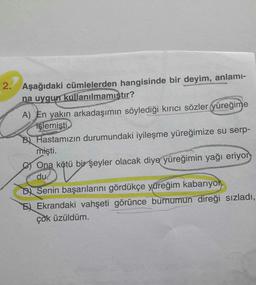 2. Aşağıdaki cümlelerden hangisinde bir deyim, anlami-
na uygun kullanılmamıstır?
A) En yakın arkadaşımın söylediği kırıcı sözler yüreğime
işlemisti
B) Hastamızın durumundaki iyileşme yüreğimize su serp-
mişti.
Ona kötü bir şeyler olacak diye yüreğimin yağı eriyor
du.
DA Senin başarılarını gördükçe yüreğim kabarıyok.
EX Ekrandaki vahşeti görünce burnumun direği sizladi,
çok üzüldüm.
