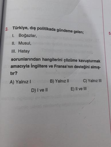 2. Türkiye, dış politikada gündeme gelen;
I. Boğazlar,
5.
II. Musul,
III. Hatay
sorunlarından hangilerini çözüme kavuşturmak
amacıyla İngiltere ve Fransa'nın desteğini almış-
tır?
A) Yalnız!
B) Yalnız II
C) Yalnız III
D) I ve II
E) II ve III