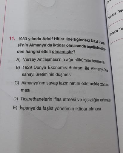 Tara
Tarama Tes
Tarama Te
11. 1933 yılında Adolf Hitler liderliğindeki Nazi Parti-
si'nin Almanya'da iktidar olmasında aşağıdakiler-
den hangisi etkili olmamıştır?
A) Versay Antlaşması'nın ağır hükümler içermesi
B) 1929 Dünya Ekonomik Buhranı ile Almanya'da
sanayi üretiminin düşmesi
C) Almanya'nın savaş tazminatını ödemekte zorlan-
masi
D) Ticarethanelerin iflas etmesi ve işsizliğin artması
E) İspanya'da faşist yönetimin iktidar olması