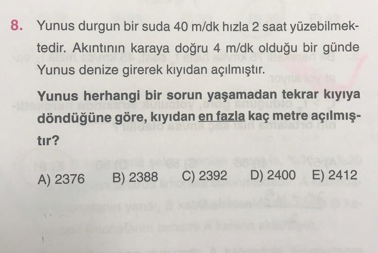 8. Yunus durgun bir suda 40 m/dk hızla 2 saat yüzebilmek-
tedir. Akıntının karaya doğru 4 m/dk olduğu bir günde
Yunus denize girerek kıyıdan açılmıştır.
Yunus herhangi bir sorun yaşamadan tekrar kıyıya
döndüğüne göre, kıyıdan en fazla kaç metre açılmış-
ti