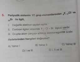 5. Periyodik sistemin 17. grup elementlerinden F, 17C1 ve
35Br ile ilgili,
1. Değerlik elektron sayıları eşittir.
II. Elektron ilgileri arasında F> CI> Br ilişkisi vardır.
III. Grupta atom yarıçapı arttıkça elektronegatiflik azalır.
ifadelerinden hangileri doğrudur?
A) Yalnız!
B) Yalnız II
C) Yalnız III
D) I ve III
E) I, II ve III