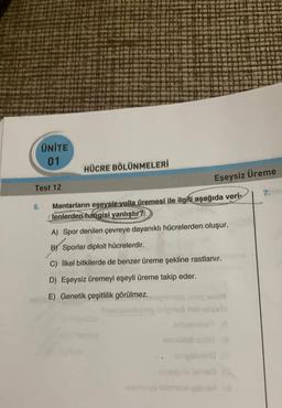 ÜNITE
01
HÜCRE BÖLÜNMELERİ
Eşeysiz Üreme
Test 12
7.
5.
Mantarların eşeysiz yolla üremesi ile ilgili
aşağıda veri-
lenlerden hangisi yanlıştır?
A) Spor denilen çevreye dayanıklı hücrelerden oluşur.
B) Sporlar diploit hücrelerdir.
C) ilkel bitkilerde de benzer üreme şekline rastlanır.
D) Eşeysiz üremeyi eşeyli üreme takip eder.
E) Genetik çeşitlilik görülmez.