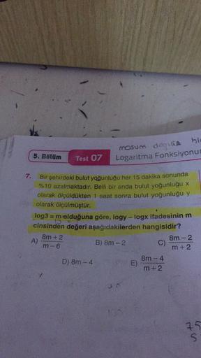 5. Bölüm
mosum degile
hie
Logaritma Fonksiyonu
Test 07
7.
Bir şehirdeki bulut yoğunluğu her 15 dakika sonunda
%10 azalmaktadır. Belli bir anda bulut yoğunluğu x
olarak ölçüldükten 1 saat sonra bulut yoğunluğu y
olarak ölçülmüştür.
log3 = molduğuna göre, lo