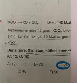 2.
5. XCO3 →XO + CO2
AH= +140 kkal
tepkimesine göre 42 gram XCO, bile-
şiğini ayrıştırmak için 70 kkal isi gere-
kiyor.
Buna göre, X'in atom kütlesi kaçtır?
(C: 12, 0:16)
A) 12
B) 23
C) 24
E) 56
D) 40