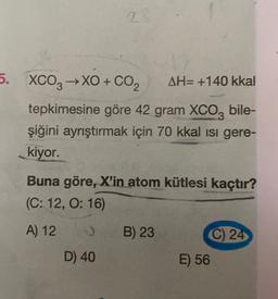 2.
5. XCO3 →XO + CO2
AH= +140 kkal
tepkimesine göre 42 gram XCO, bile-
şiğini ayrıştırmak için 70 kkal isi gere-
kiyor.
Buna göre, X'in atom kütlesi kaçtır?
(C: 12, 0:16)
A) 12
B) 23
C) 24
E) 56
D) 40
