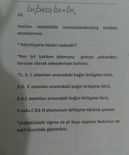 CH,CH(CI) CH = CH,
16.
Verilen molekülde numaralandırılmış karbon
atomlarının;
* hibritleşme türleri nelerdir?
*Her bir karbon atomunu primer ,sekonder,
tersiyer olarak sebepleriyle belirtin.
*1.-2. C atomları arasındaki bağın örtüşme türü,
2-3. Catomları arasındaki bağın örtüşme türü,
3-4.C atomları arasındaki bağın örtüşme türü,
5 nolu CİLE H atomunun örtüşme türünü yazınız
*moleküldeki sigma ve pi bagi sayısını bulunuz ve
sekil üzerinde gösteriniz.
