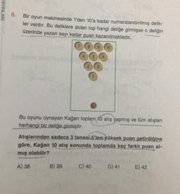AYINLARI
8.
Bir oyun makinesinde 1'den 10'a kadar numaralandırılmış delik-
ler vardır. Bu deliklere atılan top hangi deliğe girmişse o deliğin
üzerinde yazan sayı kadar puan kazanılmaktadır..
8
9
10
Bu oyunu oynayan Kağan toplam 10 atış yapmış ve tüm atışları
herhangi bir deliğe girmiştir.
Atışlarından sadece 3 tanesi 5'ten yüksek puan getirdiğine
göre, Kağan 10 atış sonunda toplamda kaç farklı puan al-
mış olabilir?
A) 38
B) 39
C) 40
D) 41
E) 42