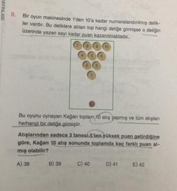 AYINLARI
8.
Bir oyun makinesinde 1'den 10'a kadar numaralandırılmış delik-
ler vardır. Bu deliklere atılan top hangi deliğe girmişse o deliğin
üzerinde yazan sayı kadar puan kazanılmaktadır..
8
9
10
Bu oyunu oynayan Kağan toplam 10 atış yapmış ve tüm atışları
herhangi bir deliğe girmiştir.
Atışlarından sadece 3 tanesi 5'ten yüksek puan getirdiğine
göre, Kağan 10 atış sonunda toplamda kaç farklı puan al-
mış olabilir?
A) 38
B) 39
C) 40
D) 41
E) 42
