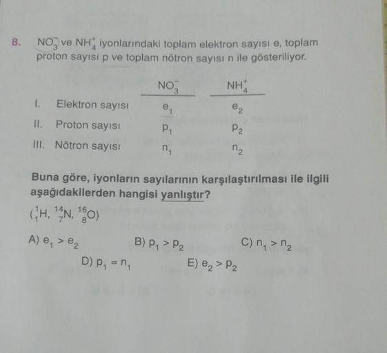 8.
NO, ve Niyonlarındaki toplam elektron sayısı e, toplam
proton sayısı p ve toplam nötron sayısı n ile gösteriliyor.
NO3
NHA
1.
Elektron sayısı
e2
II.
Proton sayısı
le
P1
n
P2
III. Nötron sayısı
M2
Buna göre, iyonların sayılarının karşılaştırılması ile il