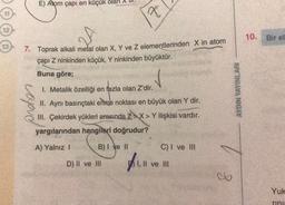 E) Atom çapı en küçük olan
x
10.
Bir el
13
7. Toprak alkali metal olan X, Y ve z elementlerinden X in atom
çapı Z ninkinden küçük, Y ninkinden büyüktür.
Buna göre;
v
preten
I. Metalik özelliği en fazla olan Z'dir.
II. Aynı basınçtaki enme noktası en büyük olan Y dir.
III. Çekirdek yükleri arasında ZX> Y ilişkisi vardır.
yargılarından hangileri doğrudur?
AYDIN YAYINLARI
A) Yalnız 1
B) I ve II
C) I ve III
D) II ve III
I, II ve III
co
Yuk
mm