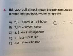 3. Etil izopropil dimetil metan bileşiğinin IUPAC sis-
tematik adı aşağıdakilerden hangisidir?
C-c-C
-
A) 2,3-dimetil 3 - etil bütan
B) 2,3,3 - trimetil pentan
C) 3,3,4-trimetil pentan
D) 2- izopropil bütan
E) 3,3-dimetil hekzan
