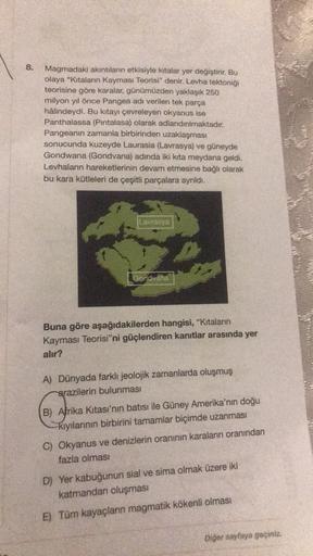 8.
Magmadaki akıntıların etkisiyle kıtalar yer değiştirir. Bu
olaya "Kitaların Kayması Teorisi" denir. Levha tektoniği
teorisine göre karalar, günümüzden yaklaşık 250
milyon yıl önce Pangea adı verilen tek parça
hâlindeydi. Bu kitayı çevreleyen okyanus ise