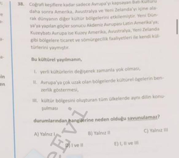 38. Coğrafi kesiflere ledar sadece Avrupa'yı kapsayan Batikulturu
daha sonra Amerika, Avustralya ve Yeni Zelanda'yı içine ala-
rak dünyanın diger kültür bölgelerini etkilemiştir. Yeni Don
ya ya yapılan göçler sonucu Akdeniz Avrupas Latin Amerika'yo:
Kureybatı Avrupa ise Kuzey Amerika, Avustralya, Yeni Zelanda
gibi bölgelere ticaret ve sömürgecilik faaliyetleri ile kendi ko
türlerini yaymıştır
Bu kültürel yayılmanın,
ain
en
yerli kültürlerin degiserek zamanla yok olmaso
IL Avrupa'ya çok uzak olan bölgelerde kültürel ögelerin ben-
zerlik göstermesi
III. kültür bölgesini oluşturan tum olkelerde aynı dilin konu
sulmasi
durumlarından hangilerine neden olduğu savunulamaz?
A) Yalnizi
C) Yalniz tu
B) Yalnız il
"T
I ve II
E), Il velit