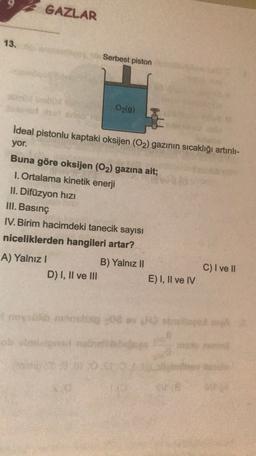 GAZLAR
13.
Serbest piston
O2(g)
ideal pistonlu kaptaki oksijen (O2) gazının sıcaklığı artırılı-
yor.
Buna göre oksijen (O2) gazına ait;
1. Ortalama kinetik enerji
II. Difüzyon hizi
III. Basınç
IV. Birim hacimdeki tanecik sayısı
niceliklerden hangileri artar?
A) Yalnız!
B) Yalnız 11
C) I ve II
D) I, II ve III
E) I, II ve IV
do o
sh
