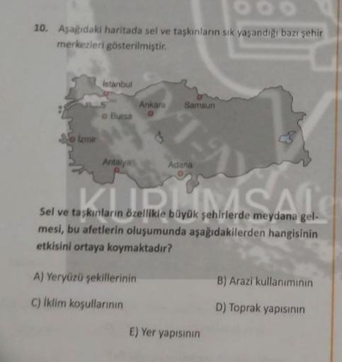 10. Asagidaki haritada sel ve taşkınlann sık yaşandığı bazı şehir
merkezleri gösterilmiştir.
Istanbul
Ankara
Samsun
O Bursa
Izmir
3
Antalya
Adana
CLIC
Sel ve taşkınların özellikle büyük şehirlerde meydana gel-
mesi, bu afetlerin oluşumunda aşağıdakilerden