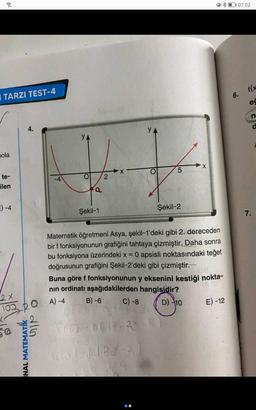 07:02
f(x
I TARZI TEST-4
6.
ed
n
4.
d
YA
YA
nola
t
X
5
2
o
te-
ilen
-4
a
E) -4
Şekil-2
Şekil-1
7.
=
Matematik öğretmeni Asya, şekil-1'deki gibi 2. dereceden
bir f fonksiyonunun grafiğini tahtaya çizmiştir. Daha sonra
bu fonksiyona üzerindeki x = 0 apsisli noktasındaki teğet
doğrusunun grafiğini Şekil-2'deki gibi çizmiştir.
Buna göre f fonksiyonunun y eksenini kestiği nokta-
nin ordinati aşağıdakilerden hangisidir?
A) -4 B) -6 C) -8
2x
OA
D 10
E) - 12
0220
dlo
Sidiber-2
MATEMATİK
NAL
Bola
66
