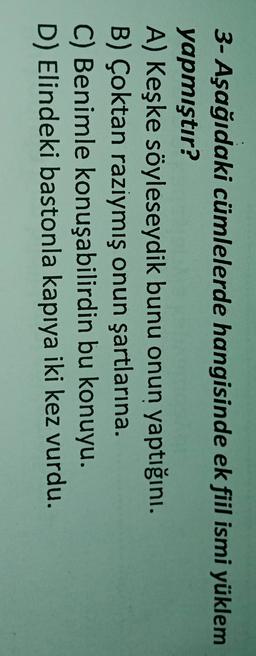 3- Aşağıdaki cümlelerde hangisinde ek fiil ismi yüklem
yapmıştır?
A) Keşke söyleseydik bunu onun yaptığını.
B) Çoktan raziymış onun şartlarına.
C) Benimle konuşabilirdin bu konuyu.
D) Elindeki bastonla kapıya iki kez vurdu.
