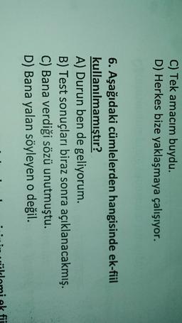 C) Tek amacım buydu.
D) Herkes bize yaklaşmaya çalışıyor.
6. Aşağıdaki cümlelerden hangisinde ek-fiil
kullanılmamıştır?
A) Durun ben de geliyorum.
B) Test sonuçları biraz sonra açıklanacakmış.
C) Bana verdiği sözü unutmuştu.
D) Bana yalan söyleyen o değil.

