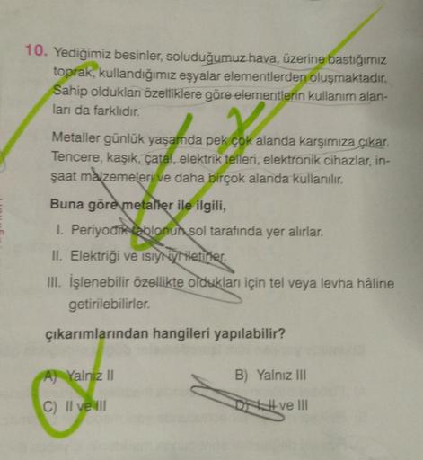 10. Yediğimiz besinler, soluduğumuz hava, üzerine bastığımız
toprak, kullandığımız eşyalar elementlerden oluşmaktadır.
Sahip olduklan özelliklere göre elementlerin kullanım alan-
lan da farklıdır.
Dora
Metaller günlük yaşamda pek çok alanda karşımıza
çıkar.
Tencere, kaşık, çatal, elektrik telleri, elektronik cihazlar, in-
şaat malzemeleri ve daha birçok alanda kullanılır.
Buna göre metaller ile ilgili,
I. Periyodik sablonun sol tarafında yer alırlar.
II. Elektriği ve isiyny Miletiner.
III. İşlenebilir özellikte oldukları için tel veya levha haline
getirilebilirler.
çıkarımlarından hangileri yapılabilir?
A) Yalnız 11
B) Yalnız III
C) II ve
Dve III