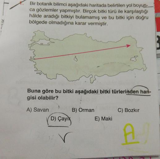 Bir botanik bilimci aşağıdaki haritada belirtilen yol boyun-
ca gözlemler yapmıştır. Birçok bitki türü ile karşılaştığı
hâlde aradığı bitkiyi bulamamış ve bu bitki için doğru
bölgede olmadığına karar vermiştir.
Mlin
Buna göre bu bitki aşağıdaki bitki türlerinden han-
gisi olabilir?
A) Savan
B) Orman
C) Bozkır
D) Çaying
E) Maki
r
A