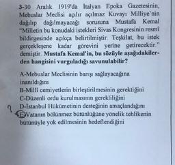 3-30 Aralık 1919'da İtalyan Epoka Gazetesinin,
Mebuslar Meclisi açılır açılmaz Kuvayı Milliye'nin
dağılıp dağılmayacağı sorusuna Mustafa Kemal
"Milletin bu konudaki istekleri Sivas Kongresinin resmî
bildirgesinde açıkça belirtilmiştir. Teşkilat, bu istek
gerçekleşene kadar görevini yerine getirecektir."
demiştir. Mustafa Kemal'in, bu sözüyle aşağıdakiler-
den hangisini vurguladığı savunulabilir?
A-Mebuslar Meclisinin barışı sağlayacağına
inanıldığını
B-Millî cemiyetlerin birleştirilmesinin gerektiğini
C-Düzenli ordu kurulmasının gerekliliğini
D-İstanbul Hükümetinin desteğinin amaçlandığını
E Vatanın bölünmez bütünlüğüne yönelik tehlikenin
bütünüyle yok edilmesinin hedeflendiğini
?