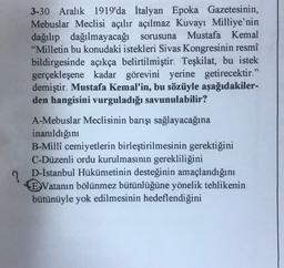 3-30 Aralık 1919'da İtalyan Epoka Gazetesinin,
Mebuslar Meclisi açılır açılmaz Kuvayı Milliye'nin
dağılıp dağılmayacağı sorusuna Mustafa Kemal
"Milletin bu konudaki istekleri Sivas Kongresinin resmî
bildirgesinde açıkça belirtilmiştir. Teşkilat, bu istek
gerçekleşene kadar görevini yerine getirecektir."
demiştir. Mustafa Kemal'in, bu sözüyle aşağıdakiler-
den hangisini vurguladığı savunulabilir?
A-Mebuslar Meclisinin barışı sağlayacağına
inanıldığını
B-Millî cemiyetlerin birleştirilmesinin gerektiğini
C-Düzenli ordu kurulmasının gerekliliğini
D-İstanbul Hükümetinin desteğinin amaçlandığını
E Vatanın bölünmez bütünlüğüne yönelik tehlikenin
bütünüyle yok edilmesinin hedeflendiğini
?
